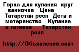 Горка для купания, круг, ванночка › Цена ­ 500 - Татарстан респ. Дети и материнство » Купание и гигиена   . Татарстан респ.